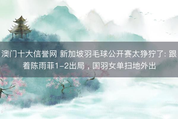 澳门十大信誉网 新加坡羽毛球公开赛太狰狞了: 跟着陈雨菲1-2出局 ， 国羽女单扫地外出