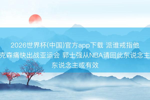 2026世界杯(中国)官方app下载 派谁戒指他? 克拉克森痛快出战亚运会 郭士强从NBA请回此东说念主或有效