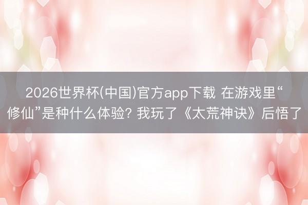2026世界杯(中国)官方app下载 在游戏里“修仙”是种什么体验? 我玩了《太荒神诀》后悟了