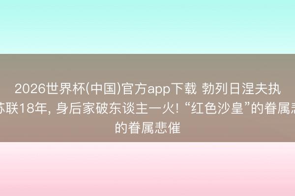 2026世界杯(中国)官方app下载 勃列日涅夫执掌苏联18年， 身后家破东谈主一火! “红色沙皇”的眷属悲催