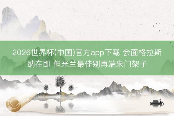 2026世界杯(中国)官方app下载 会面格拉斯纳在即 但米兰最佳别再端朱门架子