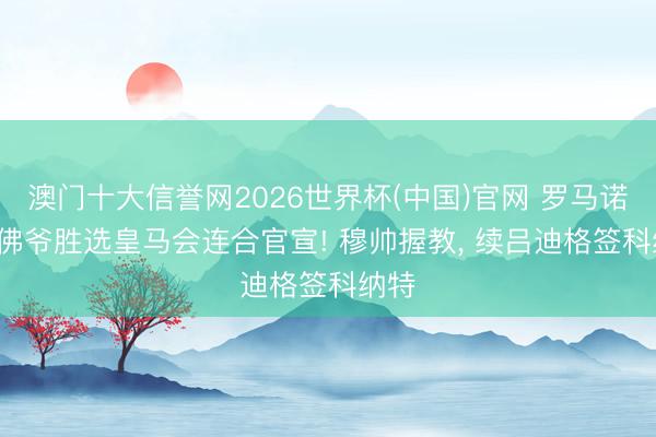 澳门十大信誉网2026世界杯(中国)官网 罗马诺: 老佛爷胜选皇马会连合官宣! 穆帅握教， 续吕迪格签科纳特