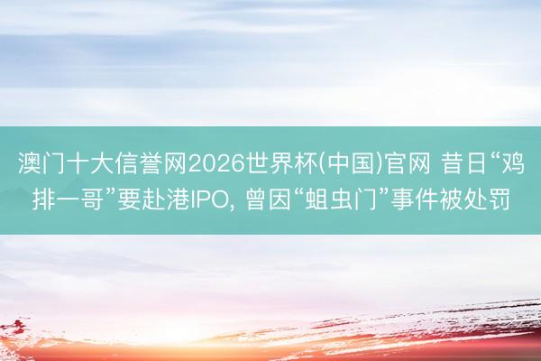 澳门十大信誉网2026世界杯(中国)官网 昔日“鸡排一哥”要赴港IPO， 曾因“蛆虫门”事件被处罚