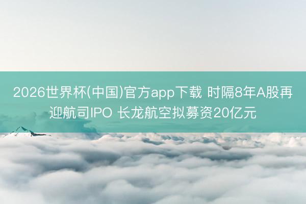 2026世界杯(中国)官方app下载 时隔8年A股再迎航司IPO 长龙航空拟募资20亿元