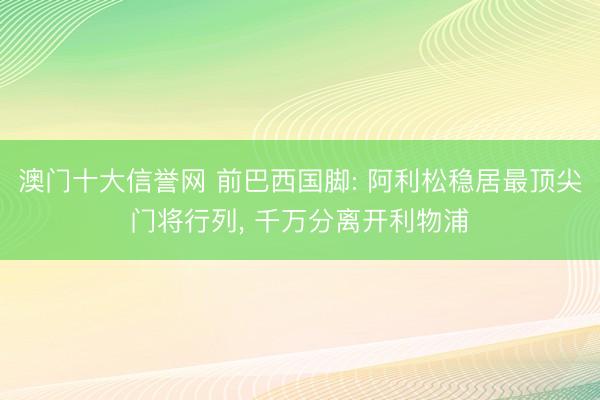 澳门十大信誉网 前巴西国脚: 阿利松稳居最顶尖门将行列， 千万分离开利物浦