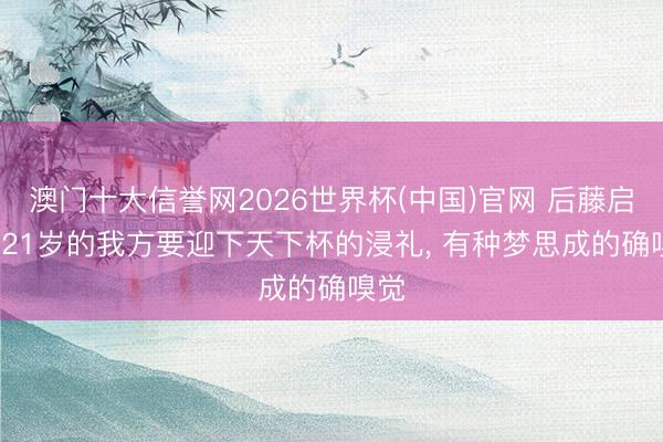 澳门十大信誉网2026世界杯(中国)官网 后藤启介: 21岁的我方要迎下天下杯的浸礼， 有种梦思成的确嗅觉