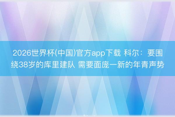 2026世界杯(中国)官方app下载 科尔：要围绕38岁的库里建队 需要面庞一新的年青声势