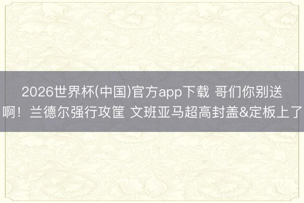 2026世界杯(中国)官方app下载 哥们你别送啊！兰德尔强行攻筐 文班亚马超高封盖&定板上了