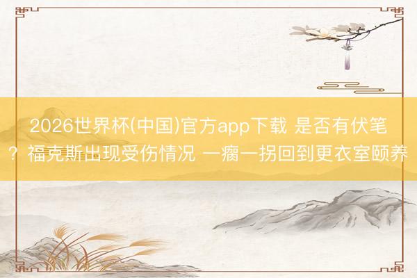 2026世界杯(中国)官方app下载 是否有伏笔？福克斯出现受伤情况 一瘸一拐回到更衣室颐养