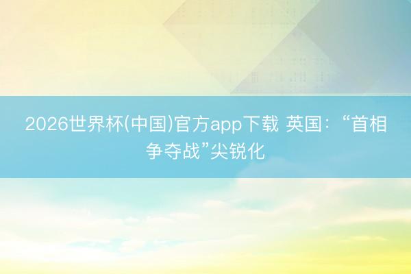2026世界杯(中国)官方app下载 英国:“首相争夺战”尖锐化