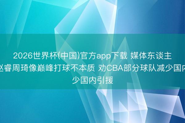 2026世界杯(中国)官方app下载 媒体东谈主：让赵睿周琦像巅峰打球不本质 劝CBA部分球队减少国内引援