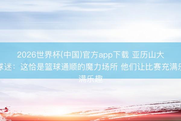 2026世界杯(中国)官方app下载 亚历山大道球迷：这恰是篮球通顺的魔力场所 他们让比赛充满乐趣