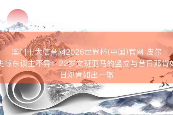 澳门十大信誉网2026世界杯(中国)官网 皮尔斯：历史惊东谈主不异！22岁文班亚马的竖立与昔日邓肯如出一辙