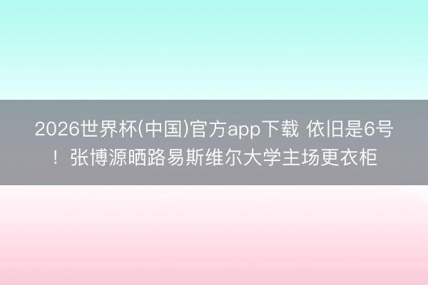2026世界杯(中国)官方app下载 依旧是6号!张博源晒路易斯维尔大学主场更衣柜