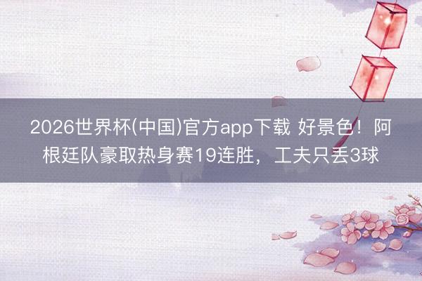 2026世界杯(中国)官方app下载 好景色！阿根廷队豪取热身赛19连胜，工夫只丢3球