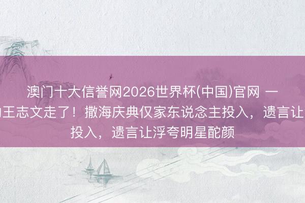 澳门十大信誉网2026世界杯(中国)官网 一世隔绝炒作的王志文走了！撒海庆典仅家东说念主投入，遗言让浮夸明星酡颜