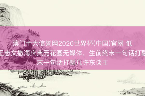 澳门十大信誉网2026世界杯(中国)官网 低调到极致！王志文撒海庆典无花圈无媒体，生前终末一句话打醒几许东谈主