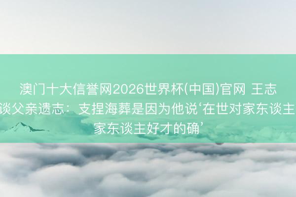 澳门十大信誉网2026世界杯(中国)官网 王志文女儿首谈父亲遗志：支捏海葬是因为他说‘在世对家东谈主好才的确’
