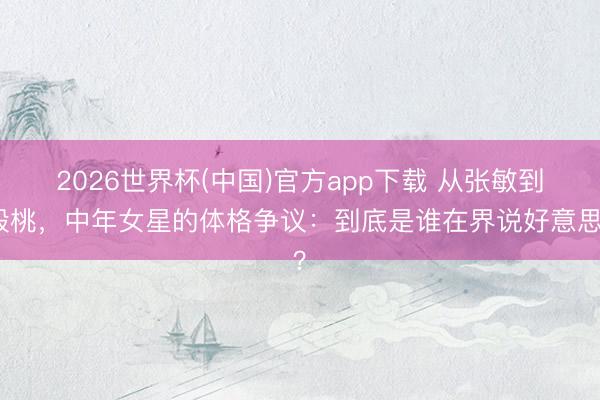 2026世界杯(中国)官方app下载 从张敏到殷桃，中年女星的体格争议：到底是谁在界说好意思？