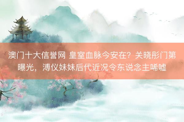 澳门十大信誉网 皇室血脉今安在？关晓彤门第曝光，溥仪妹妹后代近况令东说念主唏嘘