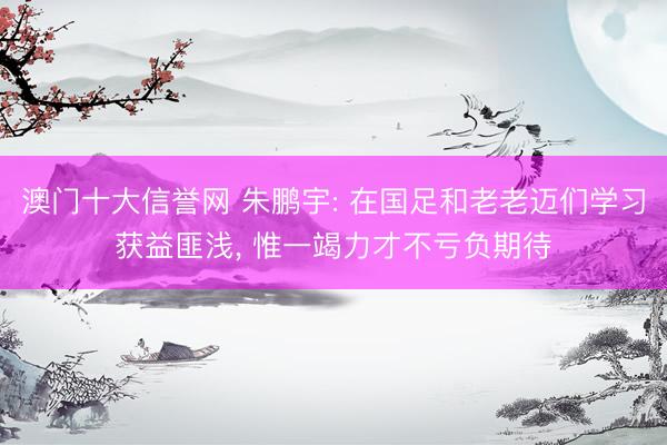 澳门十大信誉网 朱鹏宇: 在国足和老老迈们学习获益匪浅， 惟一竭力才不亏负期待