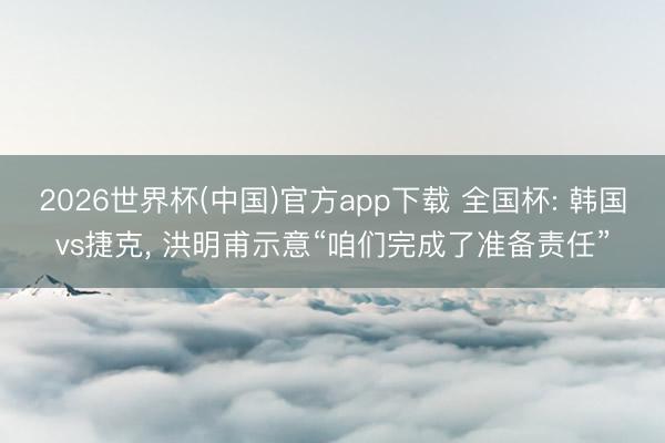 2026世界杯(中国)官方app下载 全国杯: 韩国vs捷克， 洪明甫示意“咱们完成了准备责任”