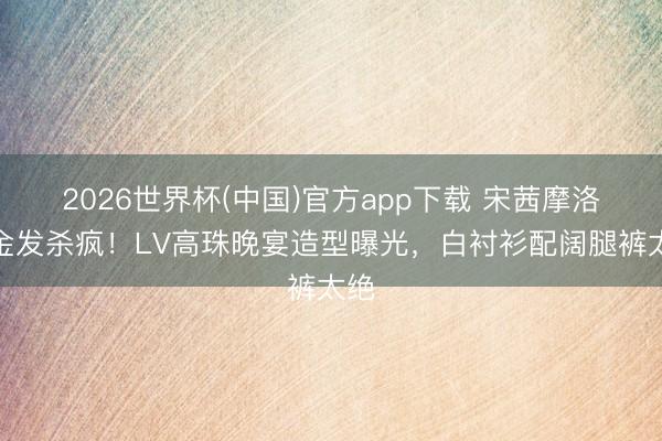 2026世界杯(中国)官方app下载 宋茜摩洛哥金发杀疯！LV高珠晚宴造型曝光，白衬衫配阔腿裤太绝
