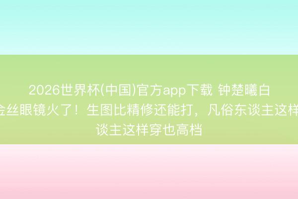 2026世界杯(中国)官方app下载 钟楚曦白缎套装+金丝眼镜火了！生图比精修还能打，凡俗东谈主这样穿也高档