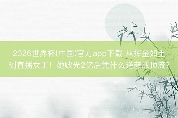 2026世界杯(中国)官方app下载 从挥金如土到直播女王！她败光2亿后凭什么逆袭成顶流？