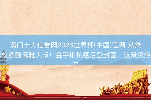澳门十大信誉网2026世界杯(中国)官网 从桀骜校霸到儒雅大叔！金宇彬抗癌后登封面，这景况绝了