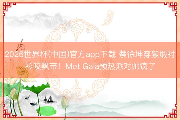 2026世界杯(中国)官方app下载 蔡徐坤穿紫缎衬衫咬飘带！Met Gala预热派对帅疯了