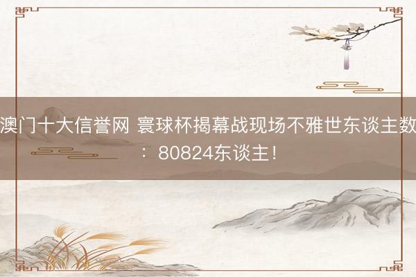 澳门十大信誉网 寰球杯揭幕战现场不雅世东谈主数：80824东谈主！