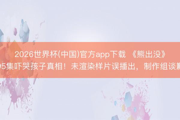 2026世界杯(中国)官方app下载 《熊出没》95集吓哭孩子真相！未渲染样片误播出，制作组谈歉