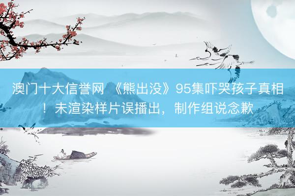 澳门十大信誉网 《熊出没》95集吓哭孩子真相！未渲染样片误播出，制作组说念歉
