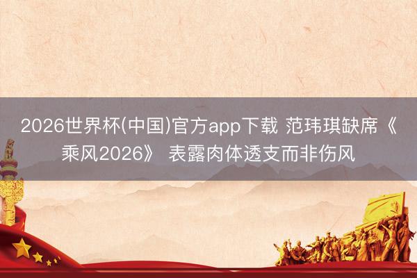 2026世界杯(中国)官方app下载 范玮琪缺席《乘风2026》 表露肉体透支而非伤风