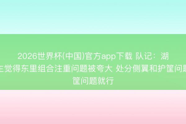 2026世界杯(中国)官方app下载 队记：湖东谈主觉得东里组合注重问题被夸大 处分侧翼和护筐问题就行