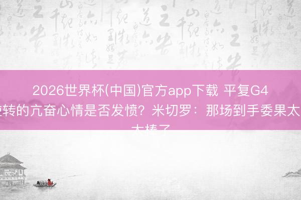 2026世界杯(中国)官方app下载 平复G4大逆转的亢奋心情是否发愤？米切罗：那场到手委果太棒了