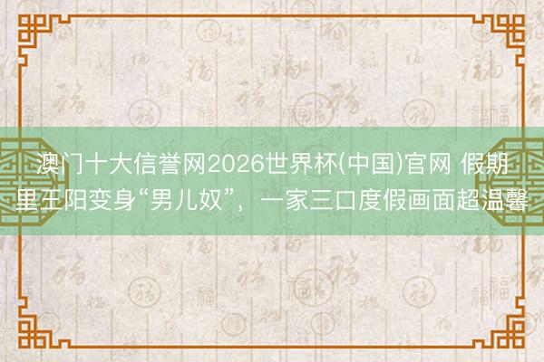 澳门十大信誉网2026世界杯(中国)官网 假期里王阳变身“男儿奴”，一家三口度假画面超温馨