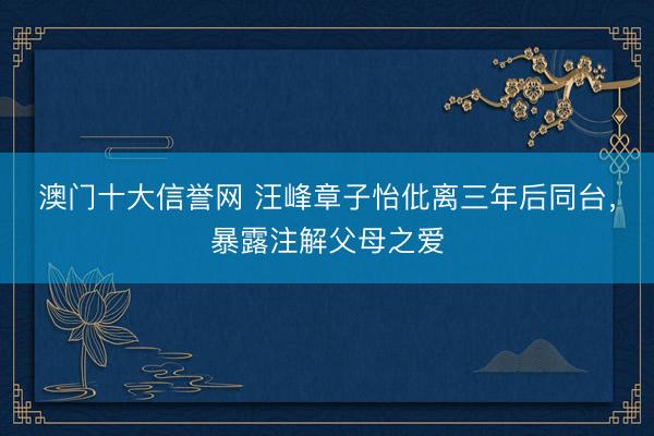 澳门十大信誉网 汪峰章子怡仳离三年后同台，暴露注解父母之爱