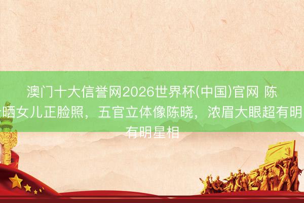 澳门十大信誉网2026世界杯(中国)官网 陈妍希晒女儿正脸照，五官立体像陈晓，浓眉大眼超有明星相