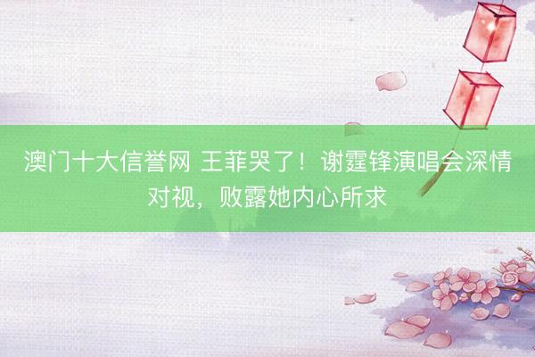 澳门十大信誉网 王菲哭了！谢霆锋演唱会深情对视，败露她内心所求