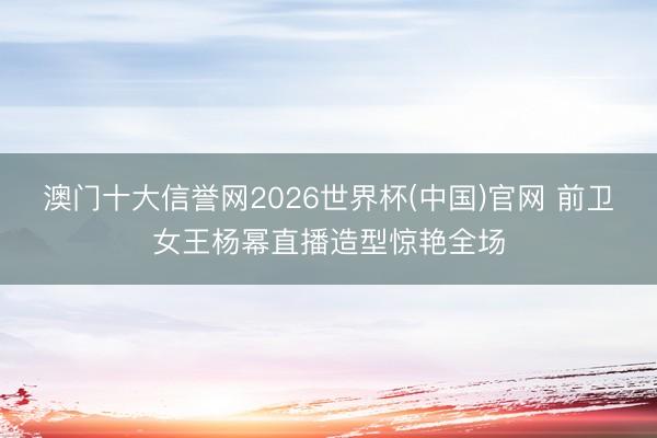 澳门十大信誉网2026世界杯(中国)官网 前卫女王杨幂直播造型惊艳全场