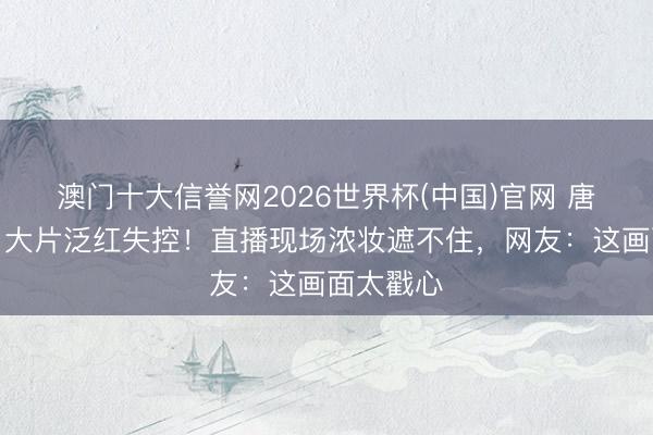 澳门十大信誉网2026世界杯(中国)官网 唐艺昕胸口大片泛红失控！直播现场浓妆遮不住，网友：这画面太戳心