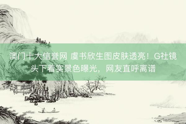 澳门十大信誉网 虞书欣生图皮肤透亮！G社镜头下着实景色曝光，网友直呼离谱