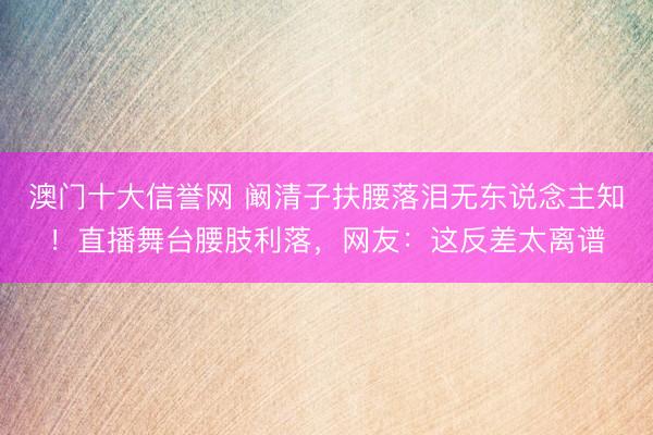 澳门十大信誉网 阚清子扶腰落泪无东说念主知!直播舞台腰肢利落,网友:这反差太离谱