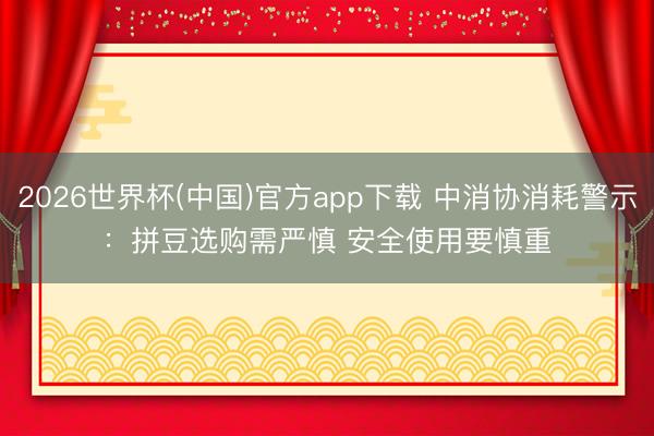 2026世界杯(中国)官方app下载 中消协消耗警示：拼豆选购需严慎 安全使用要慎重