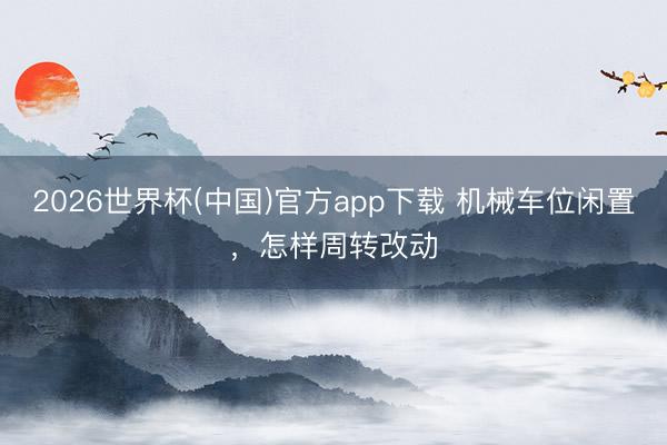2026世界杯(中国)官方app下载 机械车位闲置，怎样周转改动
