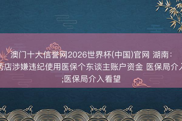 澳门十大信誉网2026世界杯(中国)官网 湖南：部分药店涉嫌违纪使用医保个东谈主账户资金 医保局介入看望