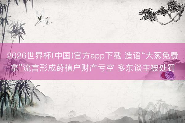 2026世界杯(中国)官方app下载 造谣“大葱免费拿”流言形成莳植户财产亏空 多东谈主被处罚
