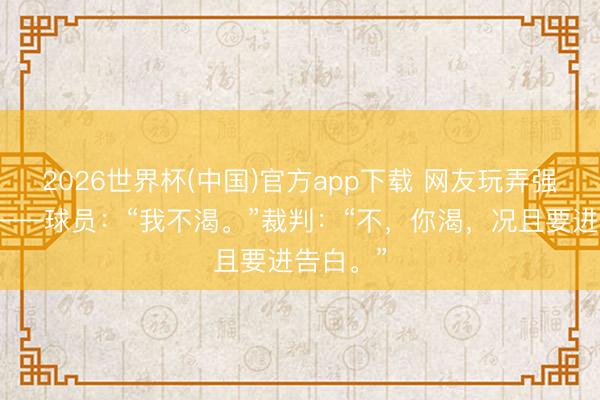 2026世界杯(中国)官方app下载 网友玩弄强制补水——球员：“我不渴。”裁判：“不，你渴，况且要进告白。”